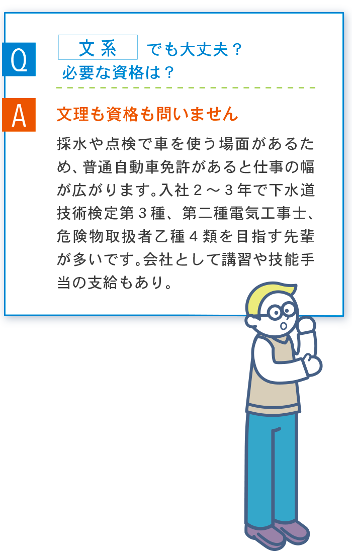 Q 文系でも大丈夫？ A 文理も資格も問いません 採水や点検で車を使う場面があるため、普通自動車免許があると仕事の幅が広がります。入社２〜３年で下水道技術検定第３種、第二種電気工事士、危険物取扱者乙種４類を目指す先輩が多いです。会社として講習や技能手当の支給もあり。